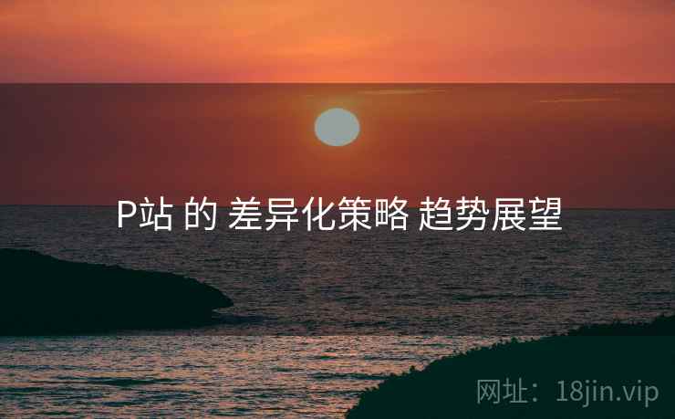 P站 的 差异化策略 趋势展望