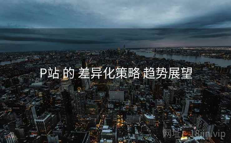 P站 的 差异化策略 趋势展望