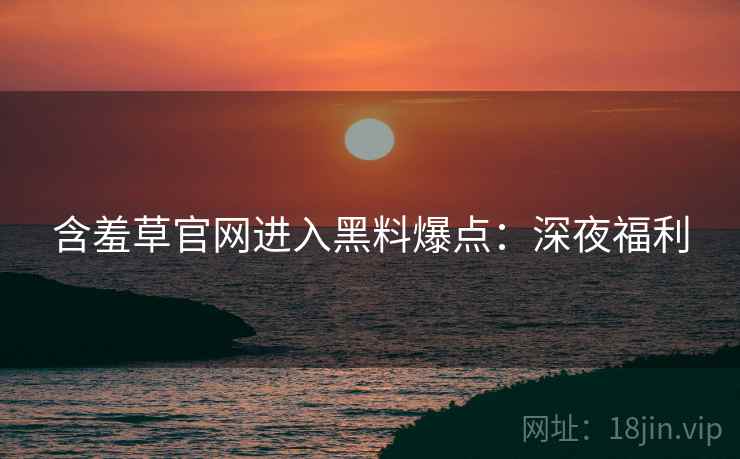 含羞草官网进入黑料爆点：深夜福利