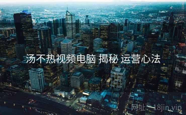 汤不热视频电脑 揭秘 运营心法