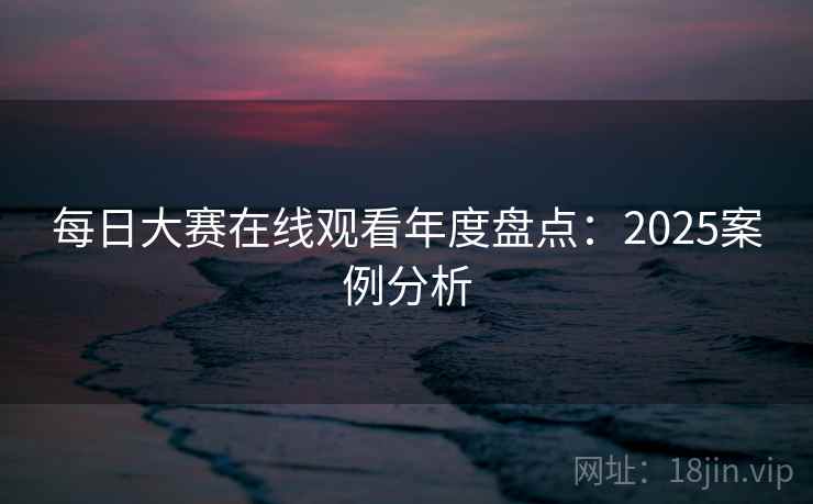 每日大赛在线观看年度盘点：2025案例分析