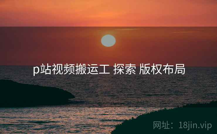 p站视频搬运工 探索 版权布局