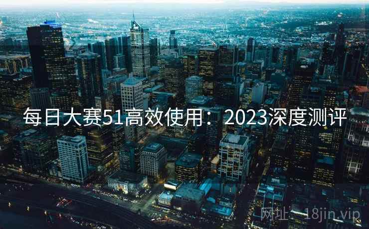 每日大赛51高效使用：2023深度测评