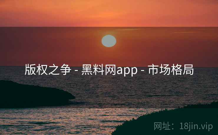 版权之争 - 黑料网app - 市场格局