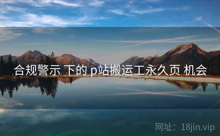 合规警示 下的 p站搬运工永久页 机会