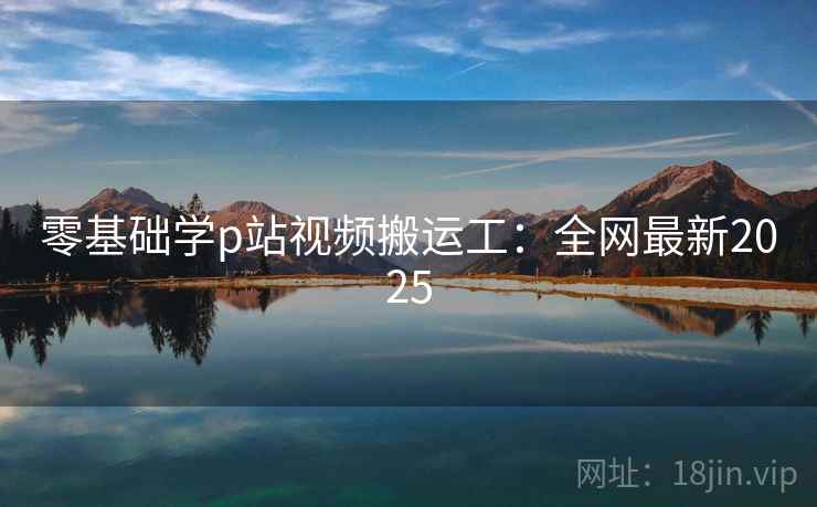 零基础学p站视频搬运工：全网最新2025