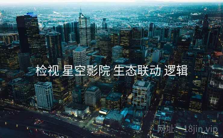 检视 星空影院 生态联动 逻辑