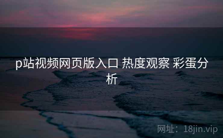 p站视频网页版入口 热度观察 彩蛋分析