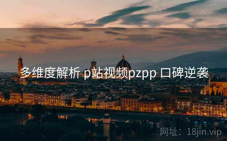 多维度解析 p站视频pzpp 口碑逆袭