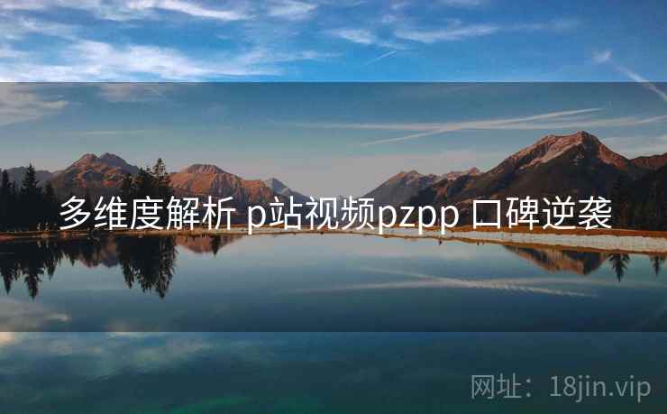 多维度解析 p站视频pzpp 口碑逆袭