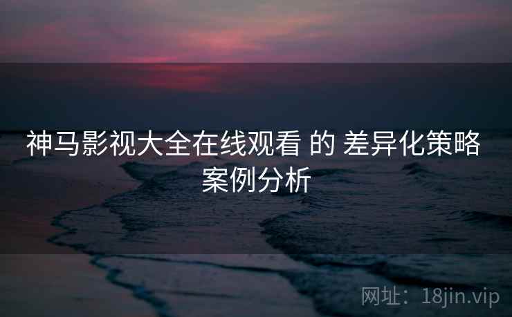 神马影视大全在线观看 的 差异化策略 案例分析
